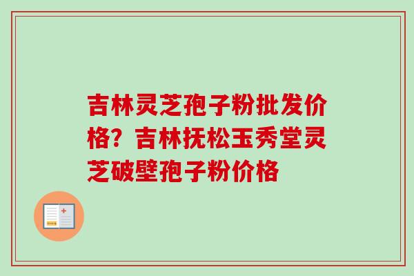 吉林灵芝孢子粉批发价格？吉林抚松玉秀堂灵芝破壁孢子粉价格-第1张图片-卓越灵芝孢子粉