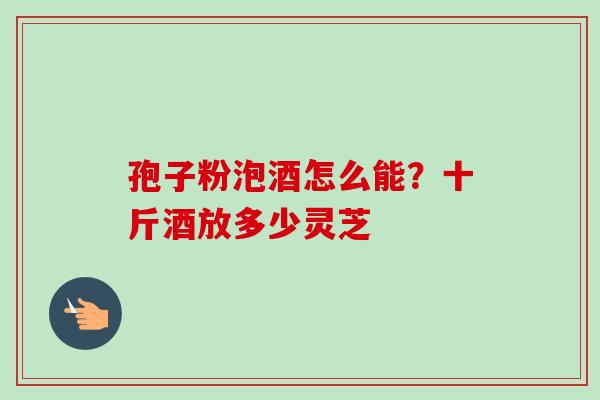 孢子粉泡酒怎么能?十斤酒放多少灵芝-第1张图片-卓越灵芝孢子粉 孢子粉泡酒怎么能?十斤酒放多少灵芝-第1张图片-卓越灵芝孢子粉