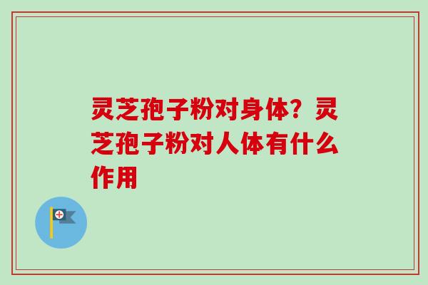 灵芝孢子粉对身体？灵芝孢子粉对人体有什么作用-第1张图片-卓越灵芝孢子粉