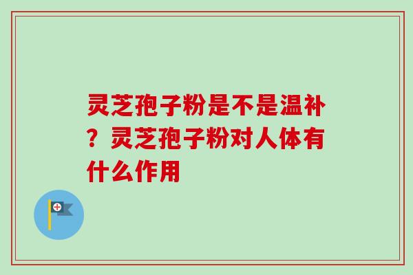 灵芝孢子粉是不是温补？灵芝孢子粉对人体有什么作用-第1张图片-卓越灵芝孢子粉