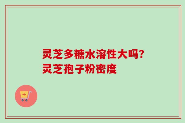 灵芝多糖水溶性大吗？灵芝孢子粉密度-第1张图片-卓越灵芝孢子粉
