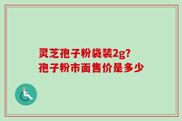 灵芝孢子粉袋装2g?孢子粉市面售价是多少-第1张图片-卓越灵芝孢子粉 灵芝孢子粉袋装2g?孢子粉市面售价是多少-第1张图片-卓越灵芝孢子粉
