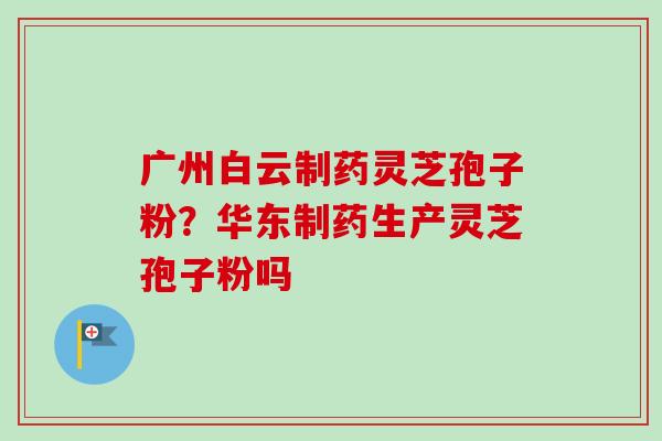 广州白云制药灵芝孢子粉?华东制药生产灵芝孢子粉吗-第1张图片-卓越灵芝孢子粉 广州白云制药灵芝孢子粉?华东制药生产灵芝孢子粉吗-第1张图片-卓越灵芝孢子粉