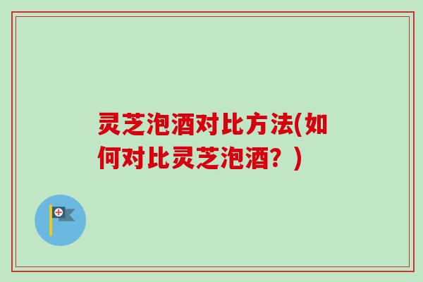 灵芝泡酒对比方法(如何对比灵芝泡酒？)-第1张图片-卓越灵芝孢子粉