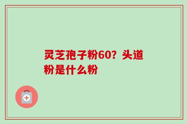 灵芝孢子粉60？头道粉是什么粉-第1张图片-卓越灵芝孢子粉