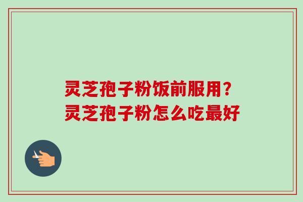 灵芝孢子粉饭前服用？灵芝孢子粉怎么吃最好-第1张图片-卓越灵芝孢子粉