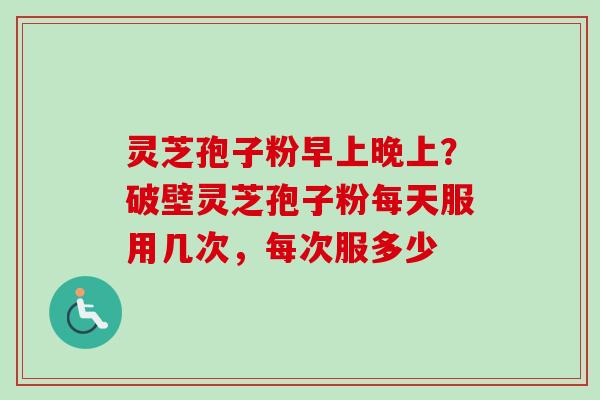 灵芝孢子粉早上晚上？破壁灵芝孢子粉每天服用几次，每次服多少-第1张图片-卓越灵芝孢子粉