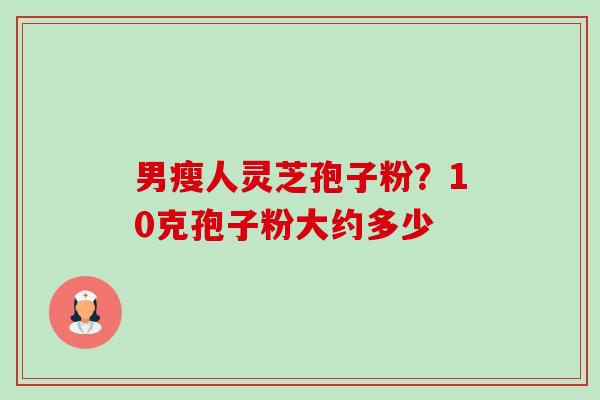 男瘦人灵芝孢子粉？10克孢子粉大约多少-第1张图片-卓越灵芝孢子粉