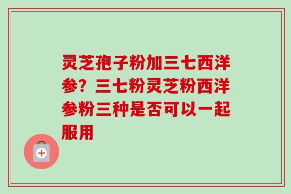 灵芝孢子粉加三七西洋参?三七粉灵芝粉西洋参粉三种是否可以一起服用-第1张图片-卓越灵芝孢子粉 灵芝孢子粉加三七西洋参?三七粉灵芝粉西洋参粉三种是否可以一起服用-第1张图片-卓越灵芝孢子粉