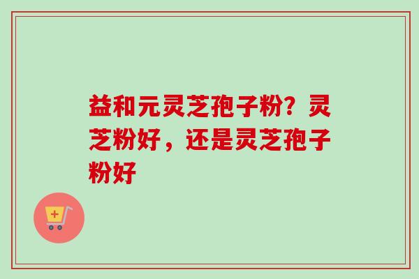 益和元灵芝孢子粉?灵芝粉好,还是灵芝孢子粉好-第1张图片-卓越灵芝孢子粉 益和元灵芝孢子粉?灵芝粉好,还是灵芝孢子粉好-第1张图片-卓越灵芝孢子粉