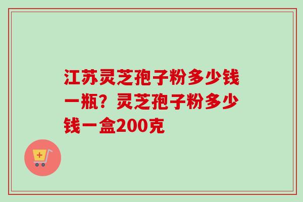 江苏灵芝孢子粉多少钱一瓶？灵芝孢子粉多少钱一盒200克-第1张图片-卓越灵芝孢子粉