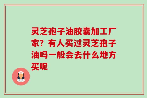 灵芝孢子油胶囊加工厂家？有人买过灵芝孢子油吗一般会去什么地方买呢-第1张图片-卓越灵芝孢子粉