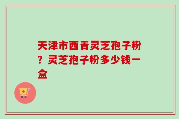天津市西青灵芝孢子粉？灵芝孢子粉多少钱一盒-第1张图片-卓越灵芝孢子粉