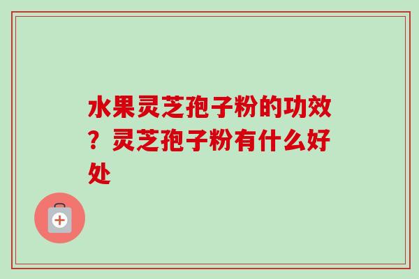 水果灵芝孢子粉的功效？灵芝孢子粉有什么好处-第1张图片-卓越灵芝孢子粉