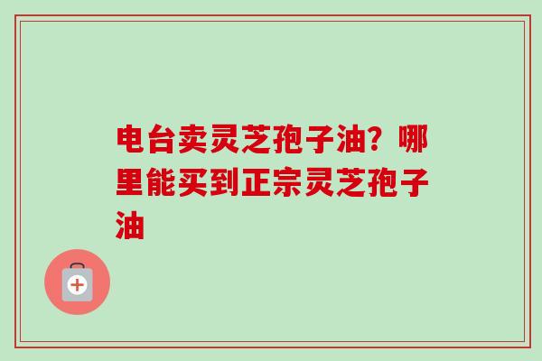 电台卖灵芝孢子油?哪里能买到正宗灵芝孢子油-第1张图片-卓越灵芝孢子粉 电台卖灵芝孢子油?哪里能买到正宗灵芝孢子油-第1张图片-卓越灵芝孢子粉