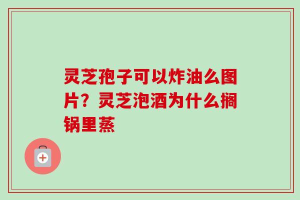 灵芝孢子可以炸油么图片？灵芝泡酒为什么搁锅里蒸-第1张图片-卓越灵芝孢子粉