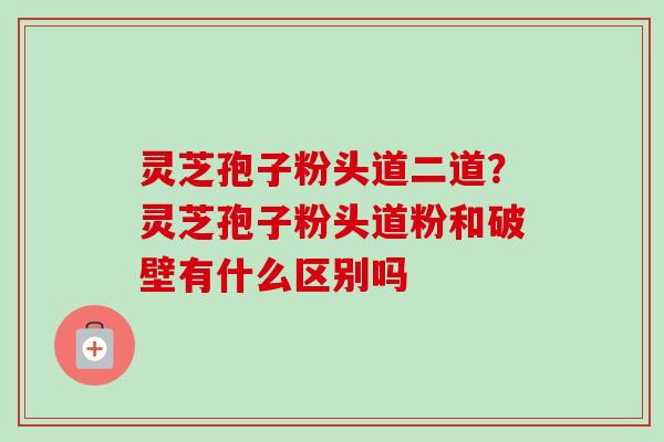 灵芝孢子粉头道二道？灵芝孢子粉头道粉和破壁有什么区别吗-第1张图片-卓越灵芝孢子粉