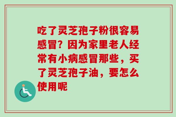 吃了灵芝孢子粉很容易感冒?因为家里老人经常有小病感冒那些,买了灵芝孢子油,要怎么使用呢-第1张图片-卓越灵芝孢子粉 吃了灵芝孢子粉很容易感冒?因为家里老人经常有小病感冒那些,买了灵芝孢子油,要怎么使用呢-第1张图片-卓越灵芝孢子粉