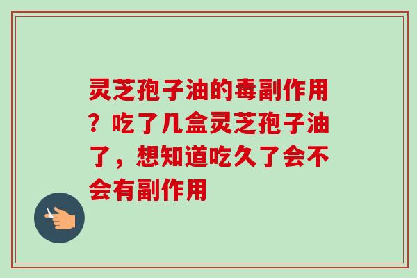 灵芝孢子油的毒副作用？吃了几盒灵芝孢子油了，想知道吃久了会不会有副作用-第1张图片-卓越灵芝孢子粉