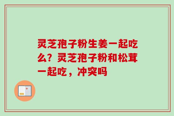 灵芝孢子粉生姜一起吃么?灵芝孢子粉和松茸一起吃,冲突吗-第1张图片-卓越灵芝孢子粉 灵芝孢子粉生姜一起吃么?灵芝孢子粉和松茸一起吃,冲突吗-第1张图片-卓越灵芝孢子粉