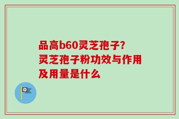 品高b60灵芝孢子?灵芝孢子粉功效与作用及用量是什么-第1张图片-卓越灵芝孢子粉 品高b60灵芝孢子?灵芝孢子粉功效与作用及用量是什么-第1张图片-卓越灵芝孢子粉