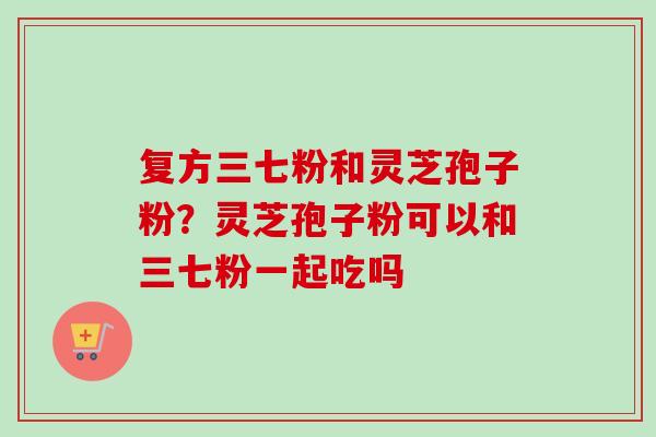复方三七粉和灵芝孢子粉？灵芝孢子粉可以和三七粉一起吃吗-第1张图片-卓越灵芝孢子粉