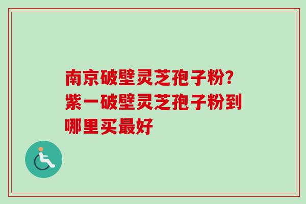 南京破壁灵芝孢子粉？紫一破壁灵芝孢子粉到哪里买最好-第1张图片-卓越灵芝孢子粉