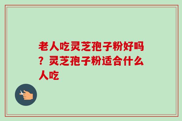 老人吃灵芝孢子粉好吗?灵芝孢子粉适合什么人吃-第1张图片-卓越灵芝孢子粉 老人吃灵芝孢子粉好吗?灵芝孢子粉适合什么人吃-第1张图片-卓越灵芝孢子粉