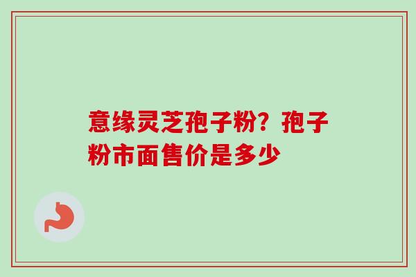 意缘灵芝孢子粉？孢子粉市面售价是多少-第1张图片-卓越灵芝孢子粉