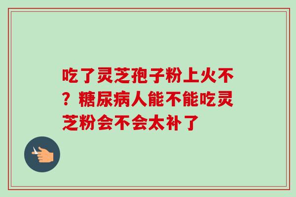 吃了灵芝孢子粉上火不?糖尿病人能不能吃灵芝粉会不会太补了-第1张图片-卓越灵芝孢子粉 吃了灵芝孢子粉上火不?糖尿病人能不能吃灵芝粉会不会太补了-第1张图片-卓越灵芝孢子粉