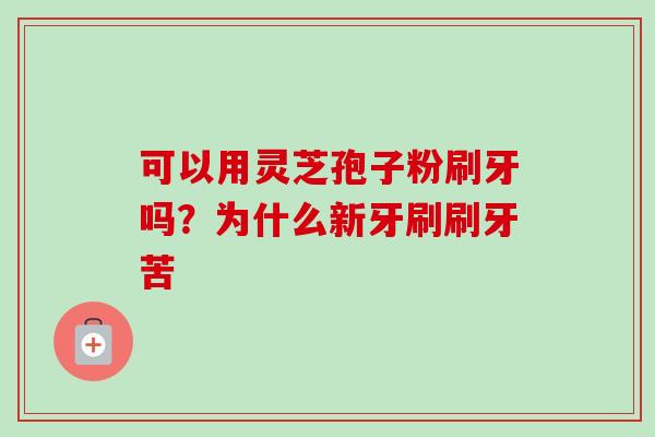 可以用灵芝孢子粉刷牙吗?为什么新牙刷刷牙苦-第1张图片-卓越灵芝孢子粉 可以用灵芝孢子粉刷牙吗?为什么新牙刷刷牙苦-第1张图片-卓越灵芝孢子粉
