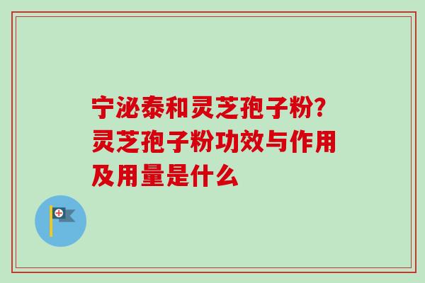 宁泌泰和灵芝孢子粉？灵芝孢子粉功效与作用及用量是什么-第1张图片-卓越灵芝孢子粉