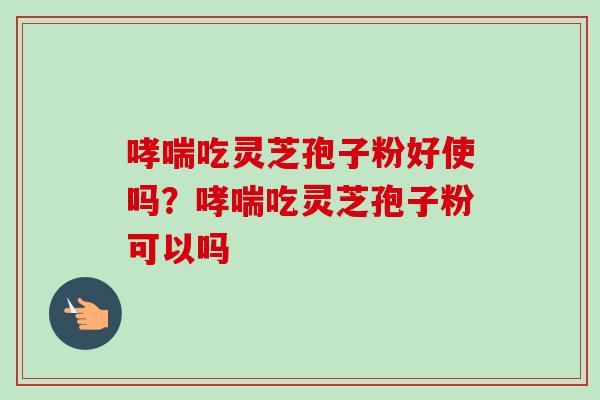 哮喘吃灵芝孢子粉好使吗？哮喘吃灵芝孢子粉可以吗-第1张图片-卓越灵芝孢子粉