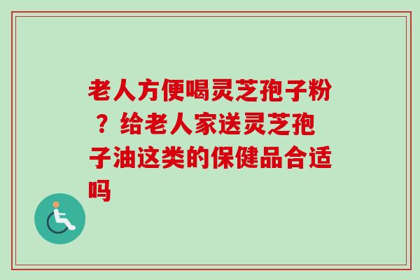 老人方便喝灵芝孢子粉 ?给老人家送灵芝孢子油这类的保健品合适吗-第1张图片-卓越灵芝孢子粉 老人方便喝灵芝孢子粉 ?给老人家送灵芝孢子油这类的保健品合适吗-第1张图片-卓越灵芝孢子粉