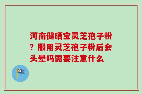河南健硒宝灵芝孢子粉？服用灵芝孢子粉后会头晕吗需要注意什么-第1张图片-卓越灵芝孢子粉