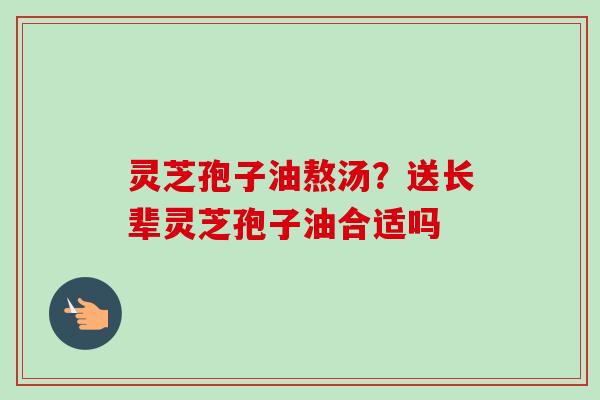 灵芝孢子油熬汤？送长辈灵芝孢子油合适吗-第1张图片-卓越灵芝孢子粉