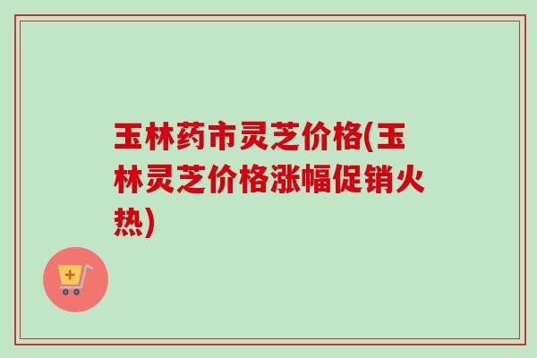 玉林药市灵芝价格(玉林灵芝价格涨幅促销火热)-第1张图片-卓越灵芝孢子粉 玉林药市灵芝价格(玉林灵芝价格涨幅促销火热)-第1张图片-卓越灵芝孢子粉