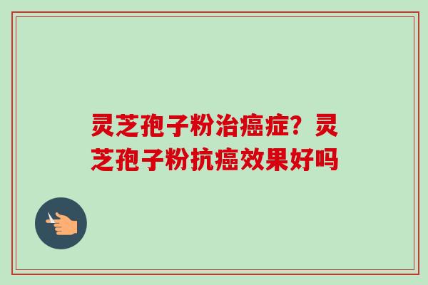 灵芝孢子粉治癌症？灵芝孢子粉抗癌效果好吗-第1张图片-卓越灵芝孢子粉