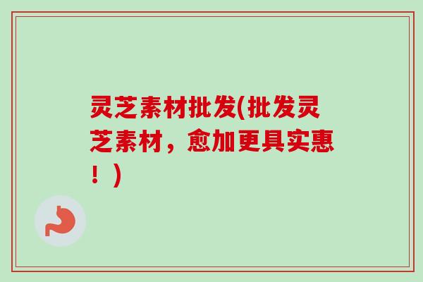 灵芝素材批发(批发灵芝素材,愈加更具实惠!)-第1张图片-卓越灵芝孢子粉 灵芝素材批发(批发灵芝素材,愈加更具实惠!)-第1张图片-卓越灵芝孢子粉