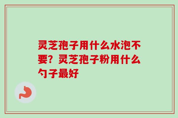 灵芝孢子用什么水泡不要?灵芝孢子粉用什么勺子最好-第1张图片-卓越灵芝孢子粉 灵芝孢子用什么水泡不要?灵芝孢子粉用什么勺子最好-第1张图片-卓越灵芝孢子粉