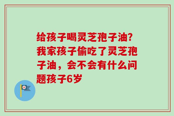 给孩子喝灵芝孢子油?我家孩子偷吃了灵芝孢子油,会不会有什么问题孩子6岁-第1张图片-卓越灵芝孢子粉 给孩子喝灵芝孢子油?我家孩子偷吃了灵芝孢子油,会不会有什么问题孩子6岁-第1张图片-卓越灵芝孢子粉