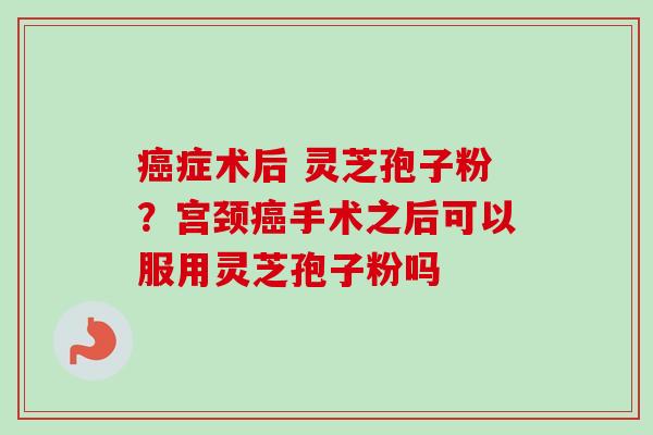 癌症术后 灵芝孢子粉?宫颈癌手术之后可以服用灵芝孢子粉吗-第1张图片-卓越灵芝孢子粉 癌症术后 灵芝孢子粉?宫颈癌手术之后可以服用灵芝孢子粉吗-第1张图片-卓越灵芝孢子粉