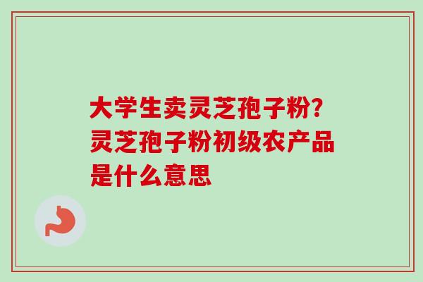 大学生卖灵芝孢子粉？灵芝孢子粉初级农产品是什么意思-第1张图片-卓越灵芝孢子粉