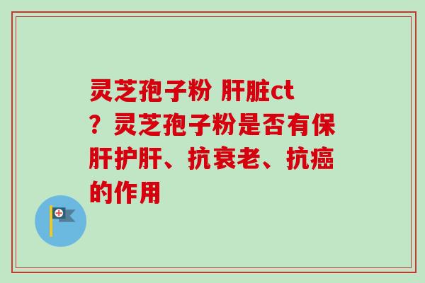 灵芝孢子粉 肝脏ct？灵芝孢子粉是否有保肝护肝、抗衰老、抗癌的作用-第1张图片-卓越灵芝孢子粉