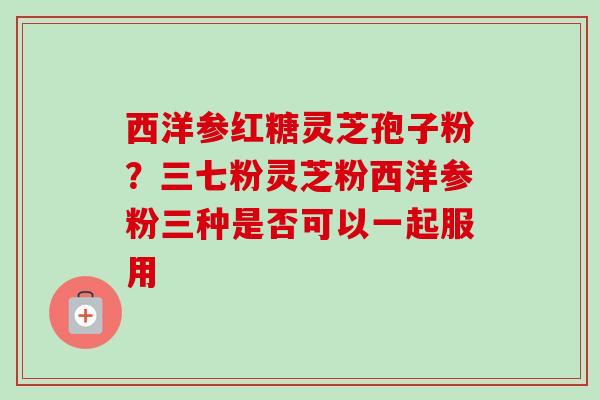 西洋参红糖灵芝孢子粉?三七粉灵芝粉西洋参粉三种是否可以一起服用-第1张图片-卓越灵芝孢子粉 西洋参红糖灵芝孢子粉?三七粉灵芝粉西洋参粉三种是否可以一起服用-第1张图片-卓越灵芝孢子粉