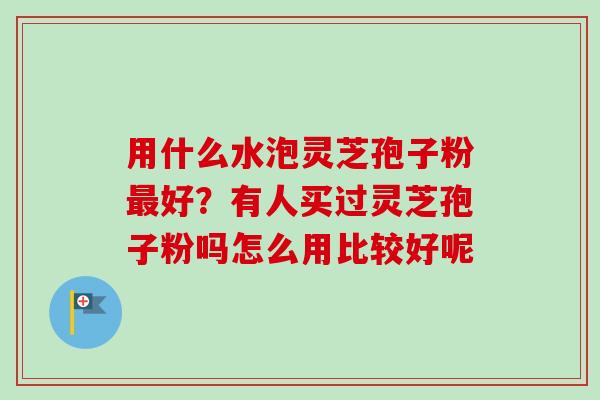 用什么水泡灵芝孢子粉最好?有人买过灵芝孢子粉吗怎么用比较好呢-第1张图片-卓越灵芝孢子粉 用什么水泡灵芝孢子粉最好?有人买过灵芝孢子粉吗怎么用比较好呢-第1张图片-卓越灵芝孢子粉