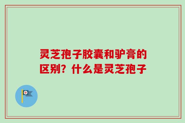 灵芝孢子胶囊和驴膏的区别？什么是灵芝孢子-第1张图片-卓越灵芝孢子粉