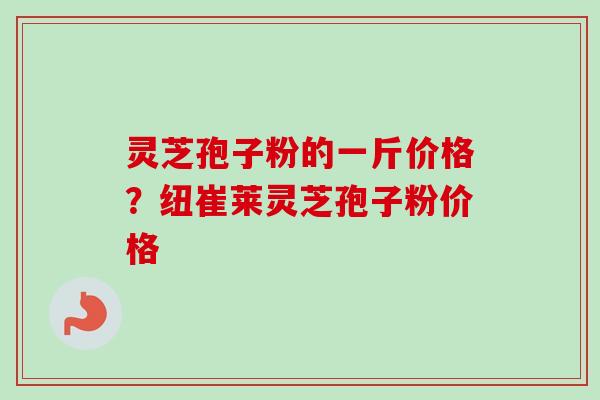 灵芝孢子粉的一斤价格？纽崔莱灵芝孢子粉价格-第1张图片-卓越灵芝孢子粉