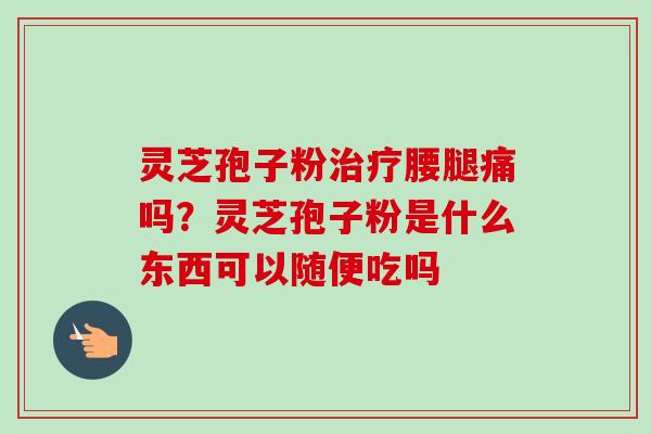 灵芝孢子粉治疗腰腿痛吗？灵芝孢子粉是什么东西可以随便吃吗-第1张图片-卓越灵芝孢子粉