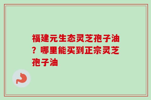 福建元生态灵芝孢子油?哪里能买到正宗灵芝孢子油-第1张图片-卓越灵芝孢子粉 福建元生态灵芝孢子油?哪里能买到正宗灵芝孢子油-第1张图片-卓越灵芝孢子粉